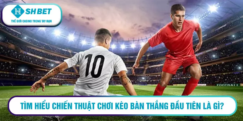Tìm hiểu chiến thuật chơi kèo bàn thắng đầu tiên là gì?